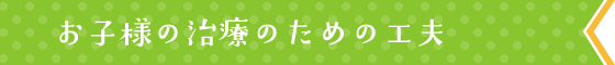 お子様の治療のための工夫
